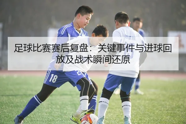 足球比赛赛后复盘：关键事件与进球回放及战术瞬间还原